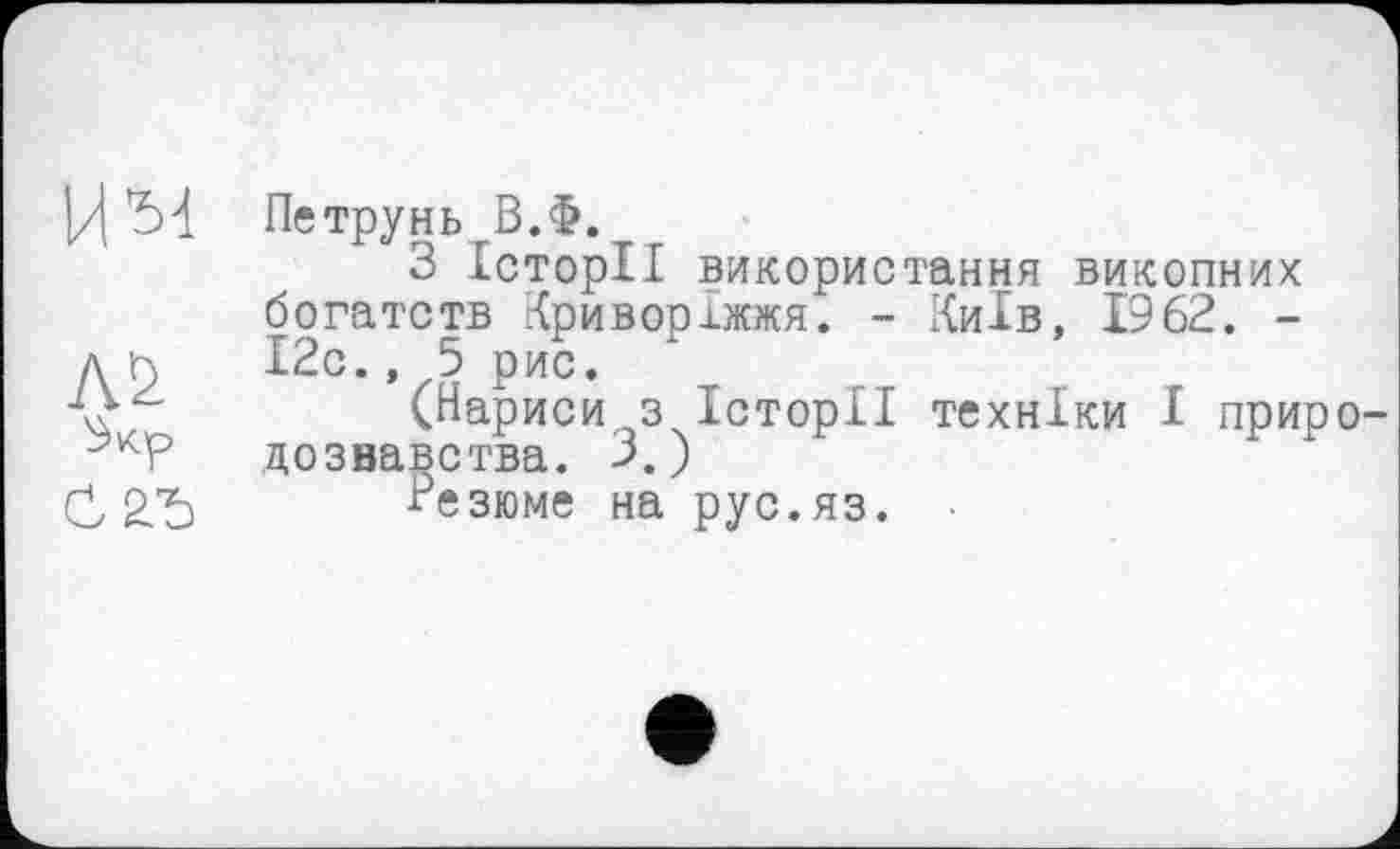 ﻿Петрунь В.Ф.
З Історії використання викопних богатств Криворіжжя. - Київ, 1962. -І2с., 5 рис.
(Нариси з Історії техніки І прир дозвавства. 3. )
Резюме на рус.яз.